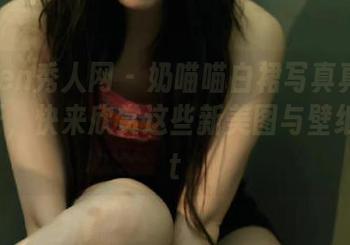 Xiuren秀人网 - 奶喵喵白裙写真真是脑洞大开，快来欣赏这些新美图与壁纸！.txt