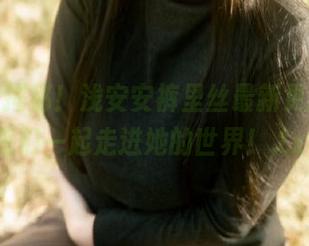 套图大揭秘！浅安安裤里丝最新更新，让我们一起走进她的世界！.txt